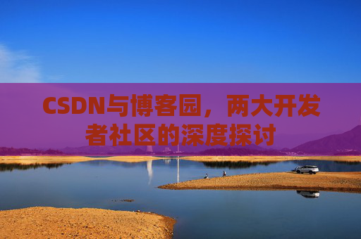 CSDN与博客园,两大开发者社区的深度探讨 CSDN与博客园,两大开发者社区的深度探讨